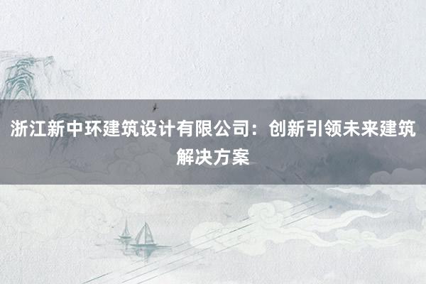 浙江新中环建筑设计有限公司：创新引领未来建筑解决方案